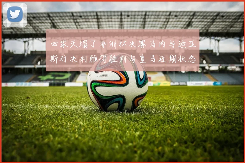 回家天塌了非洲杯决赛马内与迪亚斯对决利雅得胜利与皇马近期状态堪忧