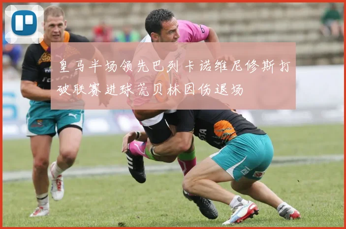 皇马半场领先巴列卡诺维尼修斯打破联赛进球荒贝林因伤退场