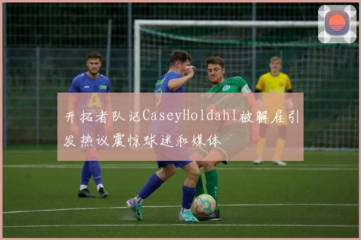 开拓者队记CaseyHoldahl被解雇引发热议震惊球迷和媒体