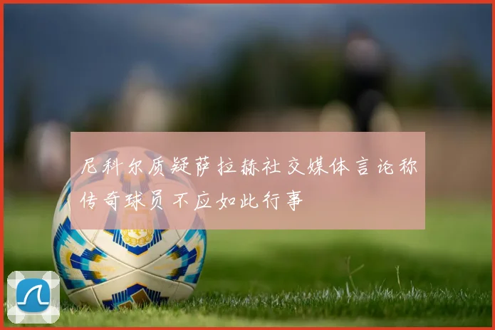 尼科尔质疑萨拉赫社交媒体言论称传奇球员不应如此行事