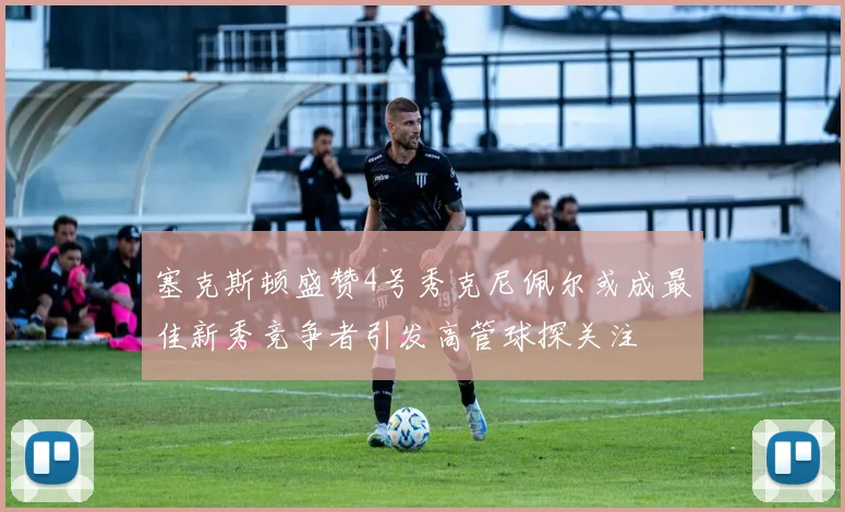 塞克斯顿盛赞4号秀克尼佩尔或成最佳新秀竞争者引发高管球探关注