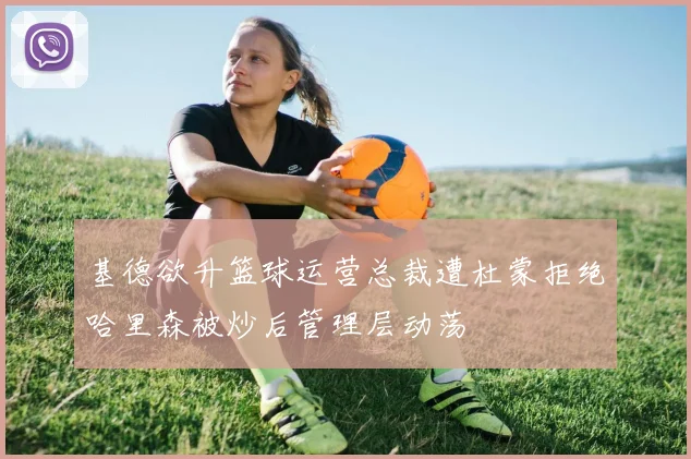 基德欲升篮球运营总裁遭杜蒙拒绝哈里森被炒后管理层动荡
