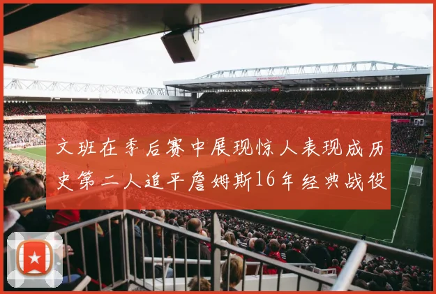 文班在季后赛中展现惊人表现成历史第二人追平詹姆斯16年经典战役记录