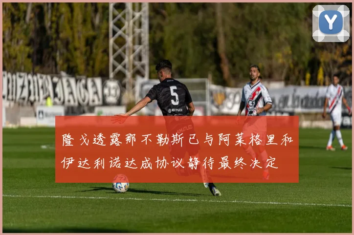隆戈透露那不勒斯已与阿莱格里和伊达利诺达成协议静待最终决定