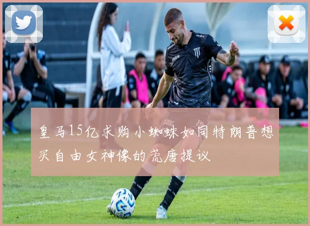 皇马15亿求购小蜘蛛如同特朗普想买自由女神像的荒唐提议