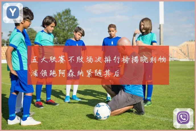 五大联赛不败场次排行榜揭晓利物浦领跑阿森纳紧随其后
