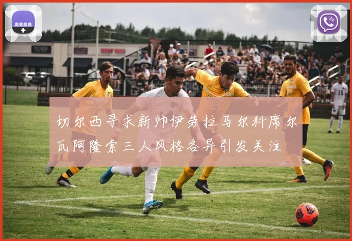 切尔西寻求新帅伊劳拉马尔科席尔瓦阿隆索三人风格各异引发关注
