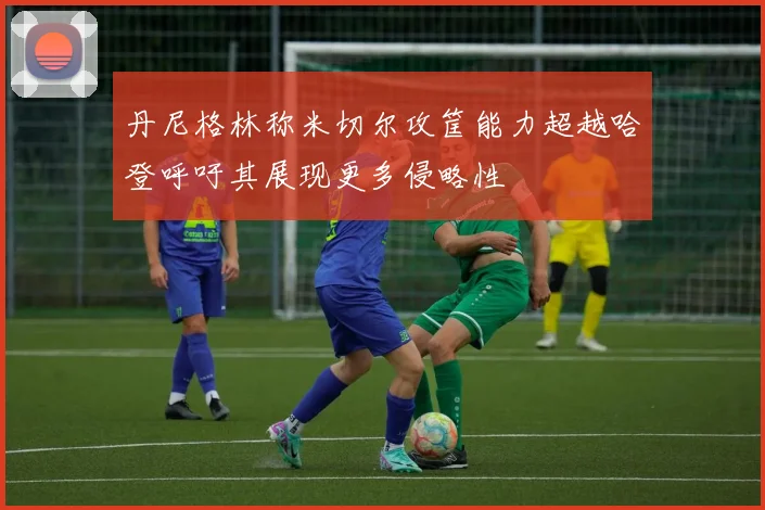 丹尼格林称米切尔攻筐能力超越哈登呼吁其展现更多侵略性