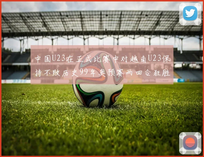 中国U23在正式比赛中对越南U23保持不败历史99年奥预赛两回合狂胜7-0