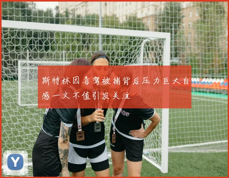 斯特林因毒驾被捕背后压力巨大自感一文不值引发关注