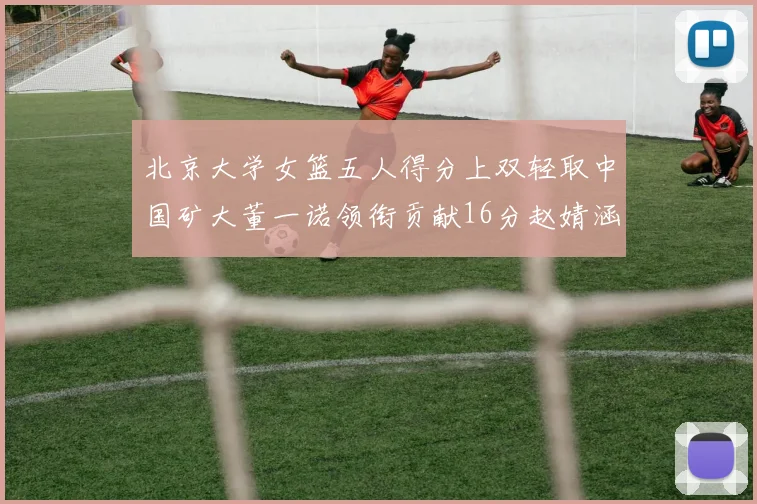 北京大学女篮五人得分上双轻取中国矿大董一诺领衔贡献16分赵婧涵接近双双