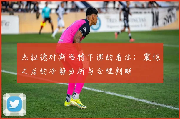 杰拉德对斯洛特下课的看法：震惊之后的冷静分析与合理判断