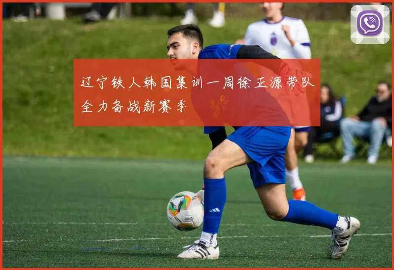辽宁铁人韩国集训一周徐正源带队全力备战新赛季