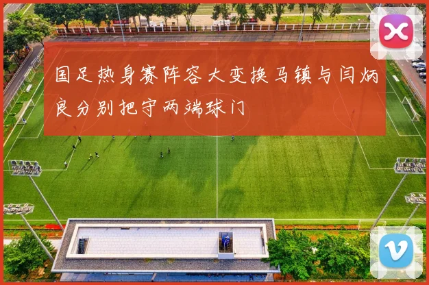 国足热身赛阵容大变换马镇与闫炳良分别把守两端球门