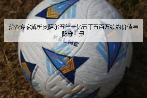 薪资专家解析奥萨尔五年一亿五千五百万续约价值与防守前景（LiYing）